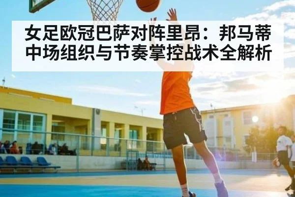女足欧冠巴萨对阵里昂：邦马蒂中场组织与节奏掌控战术全解析